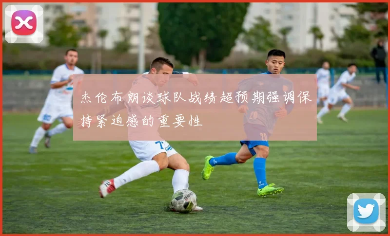 杰伦布朗谈球队战绩超预期强调保持紧迫感的重要性