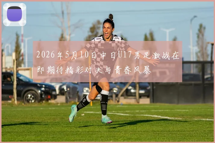 2026年5月10日中日U17男足激战在即期待精彩对决与青春风暴