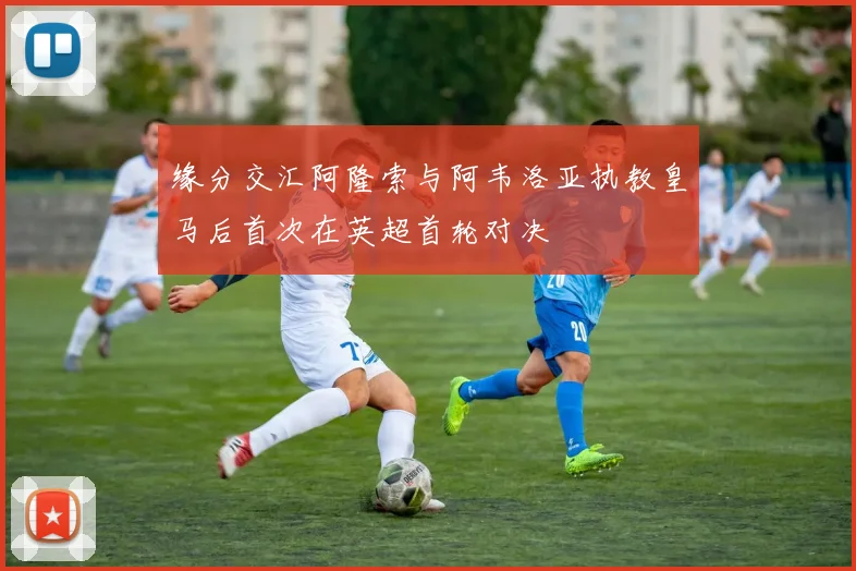 缘分交汇阿隆索与阿韦洛亚执教皇马后首次在英超首轮对决