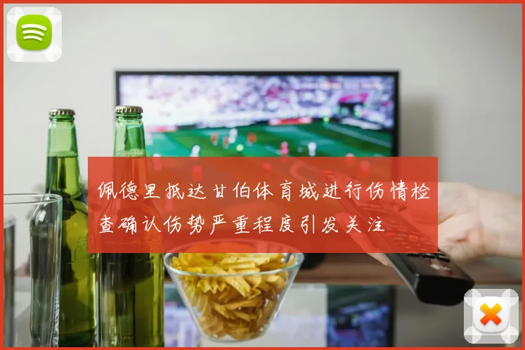 佩德里抵达甘伯体育城进行伤情检查确认伤势严重程度引发关注