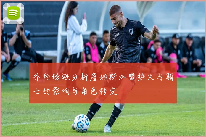 乔约翰逊分析詹姆斯加盟热火与骑士的影响与角色转变