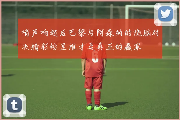哨声响起后巴黎与阿森纳的烧脑对决精彩纷呈谁才是真正的赢家