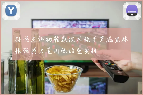 孙悦点评杨瀚森技术优于罗威克林根强调力量训练的重要性