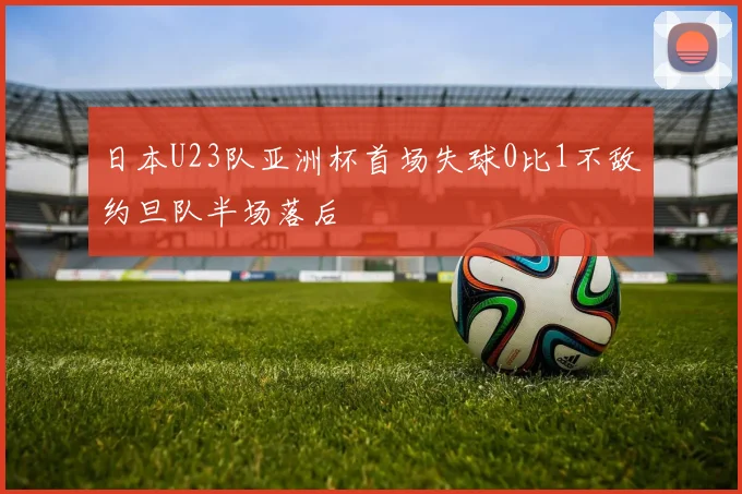 日本U23队亚洲杯首场失球0比1不敌约旦队半场落后