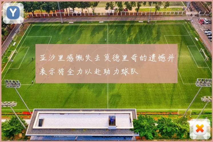 亚沙里感慨失去莫德里奇的遗憾并表示将全力以赴助力球队