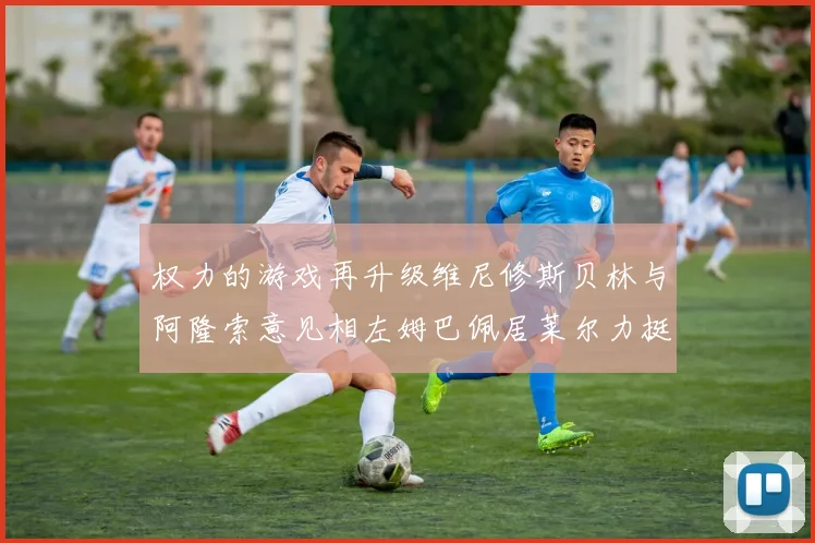 权力的游戏再升级维尼修斯贝林与阿隆索意见相左姆巴佩居莱尔力挺新势力