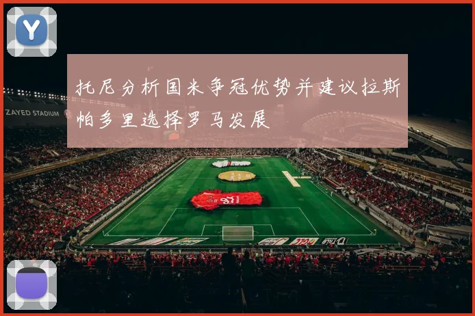 托尼分析国米争冠优势并建议拉斯帕多里选择罗马发展