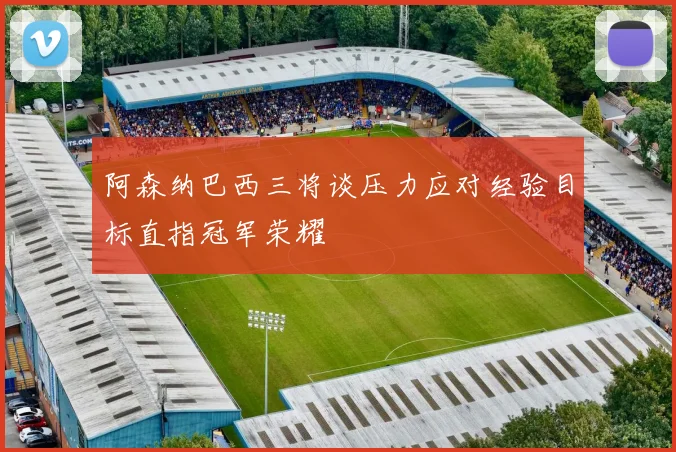 阿森纳巴西三将谈压力应对经验目标直指冠军荣耀