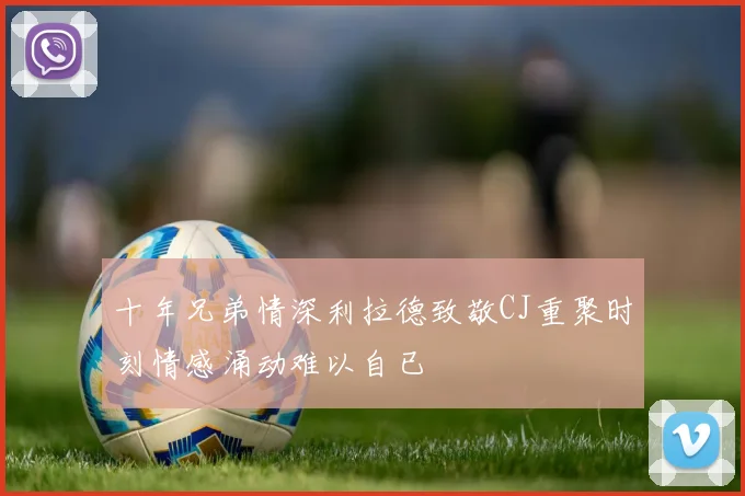 十年兄弟情深利拉德致敬CJ重聚时刻情感涌动难以自已