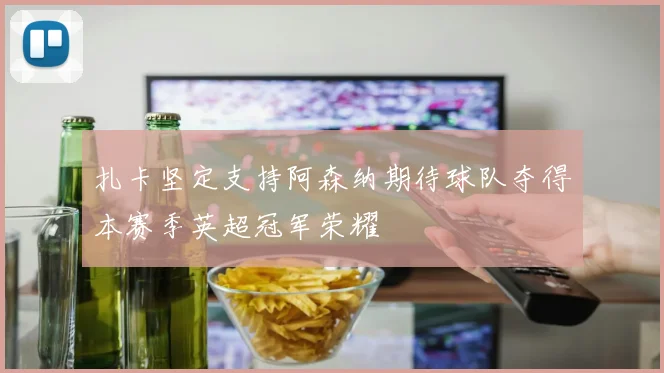 扎卡坚定支持阿森纳期待球队夺得本赛季英超冠军荣耀